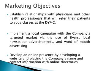  Establish relationships with physicians and other
health professionals that will refer their patients
to yoga classes at the DYMC.
 Implement a local campaign with the Company’s
targeted market via the use of flyers, local
newspaper advertisements, and word of mouth
advertising
 Develop an online presence by developing a
website and placing the Company’s name and
contact information with online directories
 