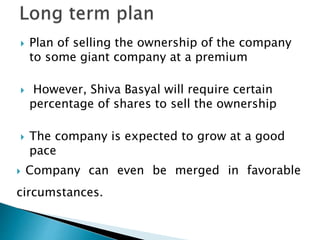  Plan of selling the ownership of the company
to some giant company at a premium
 However, Shiva Basyal will require certain
percentage of shares to sell the ownership
 The company is expected to grow at a good
pace
 Company can even be merged in favorable
circumstances.
 
