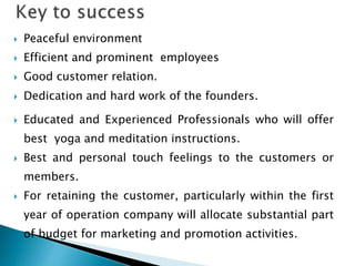  Peaceful environment
 Efficient and prominent employees
 Good customer relation.
 Dedication and hard work of the founders.
 Educated and Experienced Professionals who will offer
best yoga and meditation instructions.
 Best and personal touch feelings to the customers or
members.
 For retaining the customer, particularly within the first
year of operation company will allocate substantial part
of budget for marketing and promotion activities.
 