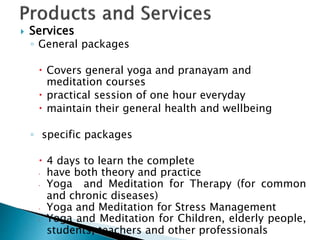  Services
◦ General packages
 Covers general yoga and pranayam and
meditation courses
 practical session of one hour everyday
 maintain their general health and wellbeing
◦ specific packages
 4 days to learn the complete
 have both theory and practice
 Yoga and Meditation for Therapy (for common
and chronic diseases)
 Yoga and Meditation for Stress Management
 Yoga and Meditation for Children, elderly people,
students, teachers and other professionals
 