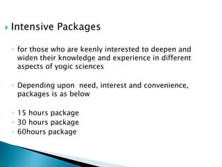  Intensive Packages
◦ for those who are keenly interested to deepen and
widen their knowledge and experience in different
aspects of yogic sciences
◦ Depending upon need, interest and convenience,
packages is as below
◦ 15 hours package
◦ 30 hours package
◦ 60hours package
 