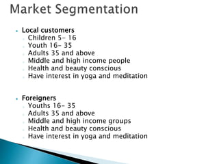  Local customers
o Children 5- 16
o Youth 16- 35
o Adults 35 and above
o Middle and high income people
o Health and beauty conscious
o Have interest in yoga and meditation
 Foreigners
o Youths 16- 35
o Adults 35 and above
o Middle and high income groups
o Health and beauty conscious
o Have interest in yoga and meditation
 