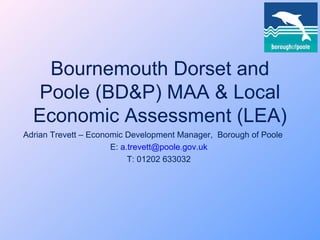 Bournemouth Dorset and Poole (BD&P) MAA & Local Economic Assessment (LEA) Adrian Trevett – Economic Development Manager,  Borough of Poole E:  [email_address] T: 01202 633032 