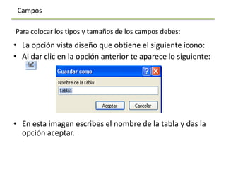 Campos

Para colocar los tipos y tamaños de los campos debes:
• La opción vista diseño que obtiene el siguiente icono:
• Al dar clic en la opción anterior te aparece lo siguiente:




• En esta imagen escribes el nombre de la tabla y das la
  opción aceptar.
 