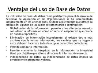 Ventajas del uso de Base de Datos
La utilización de bases de datos como plataforma para el desarrollo de
Sistemas de Aplicación en las Organizaciones se ha incrementado
notablemente en los últimos años, se debe a las ventajas que ofrece su
utilización, algunas de las cuales se comentarán a continuación:
• Globalización de la información: permite a los diferentes usuarios
    considerar la información como un recurso corporativo que carece
    de dueños específicos.
• Eliminación de información inconsistente: si existen dos o más
    archivos con la misma información, los cambios que se hagan a
    éstos deberán hacerse a todas las copias del archivo de facturas.
• Permite compartir información.
• Permite mantener la integridad en la información: la integridad
    tiene por objetivo que sólo se almacena la información correcta.
• Independencia de datos: La independencia de datos implica un
    divorcio entre programas y datos.
 