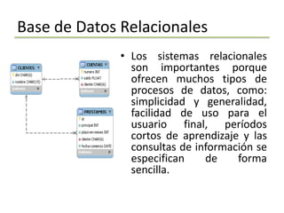 Base de Datos Relacionales
              • Los sistemas relacionales
                son importantes porque
                ofrecen muchos tipos de
                procesos de datos, como:
                simplicidad y generalidad,
                facilidad de uso para el
                usuario final, períodos
                cortos de aprendizaje y las
                consultas de información se
                especifican    de    forma
                sencilla.
 