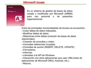 Es un sistema de gestión de bases de datos
     creado y modificado por Microsoft (DBMS)
     para uso personal o de pequeñas
     organizaciones.


Entre las principales funcionalidades de Access se encuentran:
--Crear tablas de datos indexadas.
--Modificar tablas de datos.
--Relaciones entre tablas (creación de bases de datos
relacionales).
--Creación de consultas y vistas.
--Consultas referencias cruzadas.
--Consultas de acción (INSERT, DELETE, UPDATE).
--Formularios.
--Informes.
--Llamadas a la API de Windows.
--Interacción con otras aplicaciones que usen VBA (resto de
aplicaciones de Microsoft Office, Autocad, etc.).
--Macros.
 