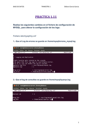 BASE DE DATOS                  TRIMESTRE-1              Débora García García




Realiza los siguientes cambios en el fichero de configuración de
MYSQL, para alterar la configuración de los logs:



Fichero /etc/mysql/my.cnf

1.- Que el Log de errores se guarde en /home/mysql/errores_mysql.log




2.- Que el log de consultas se guarde en /home/mysql/querys.log.




                                                                          1
 