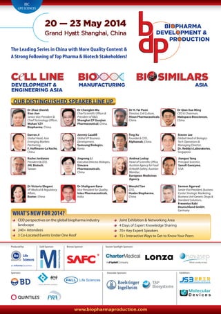 www.biopharmaproduction.com
BIOBIO
MANUFACTURING
BIOC LL LINEC LL LINEC LL LINE
DEVELOPMENT &
ENGINEERING ASIA
SIMILARSSIMILARSSIMILARSBIBI
ASIA
BI
PRODUCTION
BIOPHARMA
DEVELOPMENT &
20 — 23 May 2014
Grand Hyatt Shanghai, China
OUR DISTINGUISHED SPEAKER LINE UP
IBC
LIFE SCIENCES
The Leading Series in China with More Quality Content &
A Strong Following ofTop Pharma & Biotech Stakeholders!
Dr Zhao (David)
Xiao Jian
Senior Vice President &
Chief Technology Officer,
Wuhan YZY
Biopharma, China
Dr Chengbin Wu
Chief Scientific Officer &
President of R&D,
Shanghai CP Guojian
Pharmaceutical, China
Dr H. Fai Poon
Director, Cell Culture,
Hisun Pharmaceuticals,
China
Dr Qian Xue Ming
CEO & Chairman,
Mabspace Biosciences,
China
Darren Ji
Global Head, Asia
Emerging Markets
Partnering,
F. Hoffmann-La Roche,
China
Jeremy Caudill
Global VP Business
Development,
Samsung Biologics,
Korea
Steven Lee
Global Head of Biologics
Tech Operations &
Managing Director,
Dr. Reddy’s Laboratories,
Singapore
Ting Xu
Founder & CEO,
Alphamab, China
Racho Jordanov
President & CEO,
JHL Biotech,
Taiwan
Jingrong Li
ExecutiveDirector,Biologics,
Simcere
Pharmaceuticals,
China
Andrea Laslop
Head of Scientific Office,
AustrianAgencyforFood
& Health Safety, Austrian
Member,
European Medicines
Agency
Jianguo Yang
Principal Scientist,
Sanofi Genzyme,
USA
Dr Victoria Elegant
VP Medical & Regulatory
Affairs,
Baxter, China
Sameer Agarwal
SeniorVicePresident,Business
Center Strategic Marketing,
Business Unit Generic Drugs &
Standard Solutions,
Fresenius Kabi
Deutschland GmbH,
Germany
Dr Shaligram Rane
Vice President for Quality,
Intas Pharmaceuticals,
India
Wenzhi Tian
CEO,
Huabo Biopharma,
China
CEO perspectives on the global biopharma industry
landscape
240+ Attendees
3 Co-Located Events Under One Roof
Joint Exhibition & Networking Area
4 Days of Expert Knowledge Sharing
70+ Key Expert Speakers
15+ Interactive Ways to Get to Know Your Peers
WHAT’S NEW FOR 2014?
Produced by: Gold Sponsor: Session Spotlight Sponsors:Bronze Sponsor:
Sponsors: Associate Sponsors: Exhibitors:
Life
Sciences
 