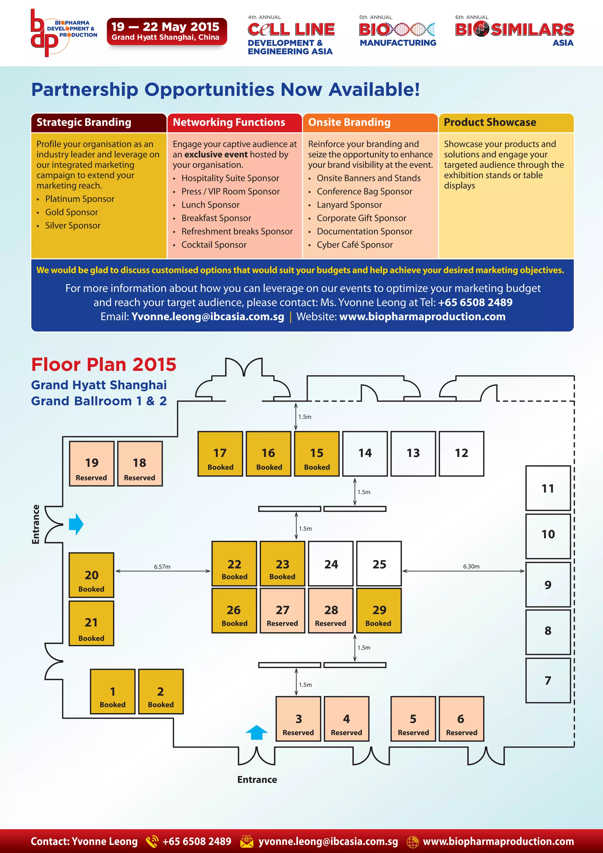 4th ANNUAL 5th ANNUAL 6th ANNUAL 
19 — 22 May 2015 
Grand Hyatt Shanghai, China 
Partnership Opportunities Now Available! 
Strategic Branding Networking Functions Onsite Branding Product Showcase 
Profile your organisation as an 
industry leader and leverage on 
our integrated marketing 
campaign to extend your 
marketing reach. 
• Platinum Sponsor 
• Gold Sponsor 
• Silver Sponsor 
Engage your captive audience at 
an exclusive event hosted by 
your organisation. 
• Hospitality Suite Sponsor 
• Press / VIP Room Sponsor 
• Lunch Sponsor 
• Breakfast Sponsor 
• Refreshment breaks Sponsor 
• Cocktail Sponsor 
Reinforce your branding and 
seize the opportunity to enhance 
your brand visibility at the event. 
• Onsite Banners and Stands 
• Conference Bag Sponsor 
• Lanyard Sponsor 
• Corporate Gift Sponsor 
• Documentation Sponsor 
• Cyber Café Sponsor 
Showcase your products and 
solutions and engage your 
targeted audience through the 
exhibition stands or table 
displays 
We would be glad to discuss customised options that would suit your budgets and help achieve your desired marketing objectives. 
Floor Plan 2015 
Booked Booked Booked 
1.5m 
1.5m 
1.5m 
1.5m 
1.5m 
Grand Hyatt Shanghai 
Grand Ballroom 1 & 2 
19 18 
17 16 15 14 13 12 
23 24 25 
26 27 28 29 
Reserved Reserved 
20 
21 
1 2 
3 4 5 6 
11 
10 
9 
8 
7 
6.57m 6.30m 
Booked 
Booked 
Booked Booked 
Reserved Reserved Reserved Reserved 
Entrance 
Entrance 
For more information about how you can leverage on our events to optimize your marketing budget 
and reach your target audience, please contact: Ms. Yvonne Leong at Tel: +65 6508 2489 
Email: Yvonne.leong@ibcasia.com.sg | Website: www.biopharmaproduction.com 
22 
Booked Booked 
Booked Reserved Reserved Booked 
Contact: Yvonne Leong +65 6508 2489 yvonne.leong@ibcasia.com.sg www.biopharmaproduction.com 

