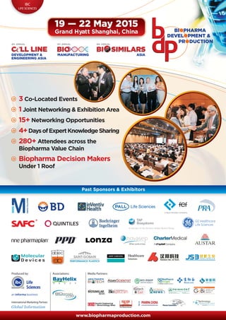 19 — 22 May 2015 
Grand Hyatt Shanghai, China 
IBC 
LIFE SCIENCES 
4th ANNUAL 5th ANNUAL 6th ANNUAL 
3 Co-Located Events 
1 Joint Networking & Exhibition Area 
15+ Networking Opportunities 
4+ Days of Expert Knowledge Sharing 
280+ Attendees across the 
Biopharma Value Chain 
Biopharma Decision Makers 
Under 1 Roof 
Past Sponsors & Exhibitors 
Produced by: 
Media Partners: 
is now part of the Sartorius Stedim Biotech Group 
www.biopharmaproduction.com 
International Marketing Partner: 
Associations: 
Life 
Sciences 
 