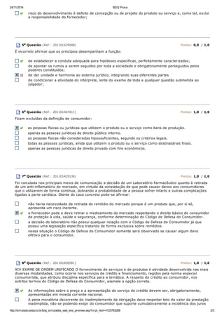 24/11/2014 BDQ Prova
http://simulado.estacio.br/bdq_simulados_ead_ens_preview.asp?cript_hist=4125783288 2/3
risco do desenvolvimento é defeito de concepção ou de projeto do produto ou serviço e, como tal, exclui
a responsabilidade do fornecedor;
5a Questão (Ref.: 201101429088) Pontos: 0,0 / 1,0
É incorreto afirmar que os princípios desempenham a função:
de estabelecer a conduta adequada para hipóteses específicas, perfeitamente caracterizadas;
de apontar os rumos a serem seguidos por toda a sociedade e obrigatoriamente perseguidos pelos
poderes constituídos;
de dar unidade e harmonia ao sistema jurídico, integrando suas diferentes partes
de condicionar a atividade do intérprete, lente do exame de toda e qualquer questão submetida ao
julgador;
6a Questão (Ref.: 201101467011) Pontos: 1,0 / 1,0
Ficam excluídas da definição de consumidor:
as pessoas físicas ou jurídicas que utilizem o produto ou o serviço como bens de produção.
apenas as pessoas jurídicas de direito público interno.
as pessoas físicas não consideradas hipossuficientes, segundo os critérios legais.
todas as pessoas jurídicas, ainda que utilizem o produto ou o serviço como destinatárias finais.
apenas as pessoas jurídicas de direito privado com fins econômicos.
7a Questão (Ref.: 201101429136) Pontos: 1,0 / 1,0
Foi veiculada nos principais meios de comunicação a decisão de um Laboratório Farmacêutico quanto à retirada
de um anti-inflamatório do mercado, em virtude da constatação de que pode causar danos aos consumidores
que o utilizarem de forma contínua, dobrando a probabilidade de a pessoa sofrer infarto e outras complicações
ligadas a parte cardíaca. Diante do caso concreto pode-se afirmar:
não havia necessidade da retirada do remédio do mercado porque é um produto que, por si só,
apresenta um risco inerente.
o fornecedor pode e deve retirar o medicamento do mercado respeitando o direito básico do consumidor
de proteção à vida, saúde e segurança, conforme determinação do Código de Defesa do Consumidor.
a decisão do laboratório não possui qualquer relação com o Código de Defesa do Consumidor já que
possui uma legislação específica tratando de forma exclusiva sobre remédios.
nessa situação o Código de Defesa do Consumidor somente será observado se causar algum dano
efetivo para o consumidor.
8a Questão (Ref.: 201101856581) Pontos: 1,0 / 1,0
XIV EXAME DE ORDEM UNIFICADO O fornecimento de serviços e de produtos é atividade desenvolvida nas mais
diversas modalidades, como ocorre nos serviços de crédito e financiamento, regidos pela norma especial
consumerista, que atribuiu disciplina específica para a temática. A respeito do crédito ao consumidor, nos
estritos termos do Código de Defesa do Consumidor, assinale a opção correta.
As informações sobre o preço e a apresentação do serviço de crédito devem ser, obrigatoriamente,
apresentadas em moeda corrente nacional.
A pena moratória decorrente do inadimplemento da obrigação deve respeitar teto do valor da prestação
inadimplida, não se podendo exigir do consumidor que suporte cumulativamente a incidência dos juros
 