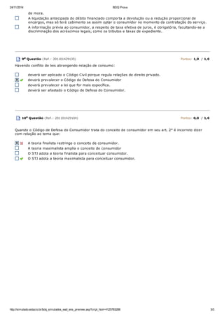 24/11/2014 BDQ Prova
http://simulado.estacio.br/bdq_simulados_ead_ens_preview.asp?cript_hist=4125783288 3/3
de mora.
A liquidação antecipada do débito financiado comporta a devolução ou a redução proporcional de
encargos, mas só terá cabimento se assim optar o consumidor no momento da contratação do serviço.
A informação prévia ao consumidor, a respeito de taxa efetiva de juros, é obrigatória, facultando-se a
discriminação dos acréscimos legais, como os tributos e taxas de expediente.
9a Questão (Ref.: 201101429135) Pontos: 1,0 / 1,0
Havendo conflito de leis abrangendo relação de consumo:
deverá ser aplicado o Código Civil porque regula relações de direito privado.
deverá prevalecer o Código de Defesa do Consumidor
deverá prevalecer a lei que for mais específica.
deverá ser afastado o Código de Defesa do Consumidor.
10a Questão (Ref.: 201101429104) Pontos: 0,0 / 1,0
Quando o Código de Defesa do Consumidor trata do conceito de consumidor em seu art. 2° é incorreto dizer
com relação ao tema que:
A teoria finalista restringe o conceito de consumidor.
A teoria maximalista amplia o conceito de consumidor
O STJ adota a teoria finalista para conceituar consumidor.
O STJ adota a teoria maximalista para conceituar consumidor.
 