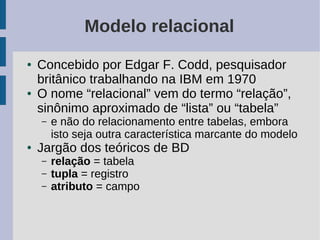 Modelo relacional
●   Concebido por Edgar F. Codd, pesquisador
    britânico trabalhando na IBM em 1970
●   O nome “relacional” vem do termo “relação”,
    sinônimo aproximado de “lista” ou “tabela”
    –   e não do relacionamento entre tabelas, embora
        isto seja outra característica marcante do modelo
●   Jargão dos teóricos de BD
    –   relação = tabela
    –   tupla = registro
    –   atributo = campo
 