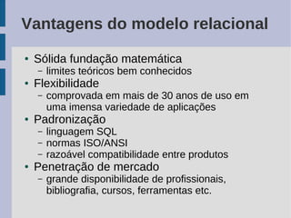 Vantagens do modelo relacional
●   Sólida fundação matemática
    –   limites teóricos bem conhecidos
●   Flexibilidade
    –   comprovada em mais de 30 anos de uso em
        uma imensa variedade de aplicações
●   Padronização
    –   linguagem SQL
    –   normas ISO/ANSI
    –   razoável compatibilidade entre produtos
●   Penetração de mercado
    –   grande disponibilidade de profissionais,
        bibliografia, cursos, ferramentas etc.
 