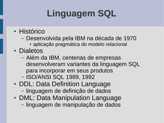 Linguagem SQL
●   Histórico
    –   Desenvolvida pela IBM na década de 1970
         ●   aplicação pragmática do modelo relacional
●   Dialetos
    –   Além da IBM, centenas de empresas
        desenvolveram variantes da linguagem SQL
        para incorporar em seus produtos
    –   ISO/ANSI SQL 1989, 1992
●   DDL: Data Definition Language
    –   linguagem de definição de dados
●   DML: Data Manipulation Language
    –   linguagem de manipulação de dados
 
