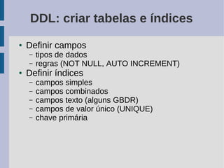 DDL: criar tabelas e índices
●   Definir campos
    –   tipos de dados
    –   regras (NOT NULL, AUTO INCREMENT)
●   Definir índices
    –   campos simples
    –   campos combinados
    –   campos texto (alguns GBDR)
    –   campos de valor único (UNIQUE)
    –   chave primária
 
