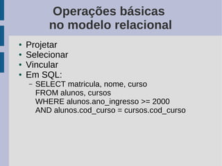 Operações básicas
           no modelo relacional
●   Projetar
●   Selecionar
●   Vincular
●   Em SQL:
    –   SELECT matricula, nome, curso
        FROM alunos, cursos
        WHERE alunos.ano_ingresso >= 2000
        AND alunos.cod_curso = cursos.cod_curso
 