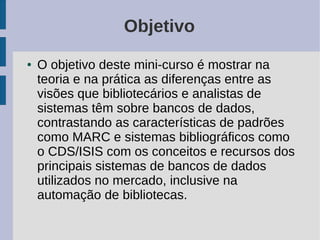 Objetivo
●   O objetivo deste mini-curso é mostrar na
    teoria e na prática as diferenças entre as
    visões que bibliotecários e analistas de
    sistemas têm sobre bancos de dados,
    contrastando as características de padrões
    como MARC e sistemas bibliográficos como
    o CDS/ISIS com os conceitos e recursos dos
    principais sistemas de bancos de dados
    utilizados no mercado, inclusive na
    automação de bibliotecas.
 