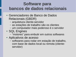 Software para
    bancos de dados relacionais
●   Gerenciadores de Banco de Dados
    Relacionais (GBDR)
    –   arquitetura cliente-servidor
    –   as estações de trabalho são os clientes
    –   um computador mais poderoso é o servidor
●   SQL Engines
    –   “motores” para embutir em outros softwares
●   Aplicativos de acesso
    –   softwares para rodar em estação de trabalho,
        com base de dados local ou remota (cliente-
        servidor)
 