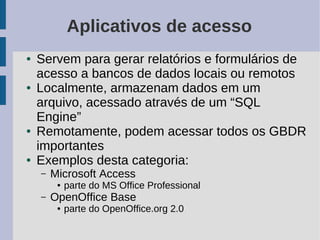 Aplicativos de acesso
●   Servem para gerar relatórios e formulários de
    acesso a bancos de dados locais ou remotos
●   Localmente, armazenam dados em um
    arquivo, acessado através de um “SQL
    Engine”
●   Remotamente, podem acessar todos os GBDR
    importantes
●   Exemplos desta categoria:
    –   Microsoft Access
         ●   parte do MS Office Professional
    –   OpenOffice Base
         ●   parte do OpenOffice.org 2.0
 
