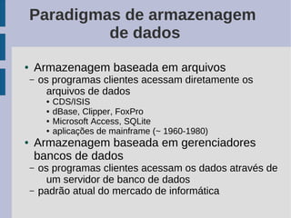 Paradigmas de armazenagem
             de dados
●   Armazenagem baseada em arquivos
    –   os programas clientes acessam diretamente os
          arquivos de dados
         ●   CDS/ISIS
         ●   dBase, Clipper, FoxPro
         ●   Microsoft Access, SQLite
         ●   aplicações de mainframe (~ 1960-1980)
●   Armazenagem baseada em gerenciadores
    bancos de dados
    –   os programas clientes acessam os dados através de
          um servidor de banco de dados
    –   padrão atual do mercado de informática
 
