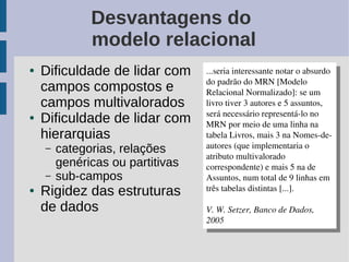 Desvantagens do
              modelo relacional
●   Dificuldade de lidar com      ...seria interessante notar o absurdo 
                                    ...seria interessante notar o absurdo 
                                  do padrão do MRN [Modelo 
    campos compostos e              do padrão do MRN [Modelo 
                                  Relacional Normalizado]: se um 
                                    Relacional Normalizado]: se um 
    campos multivalorados         livro tiver 3 autores e 5 assuntos, 
                                    livro tiver 3 autores e 5 assuntos, 
                                  será necessário representá­lo no 
●   Dificuldade de lidar com        será necessário representá­lo no 
                                  MRN por meio de uma linha na 
                                    MRN por meio de uma linha na 
    hierarquias                   tabela Livros, mais 3 na Nomes­de­
                                    tabela Livros, mais 3 na Nomes­de­
    –   categorias, relações      autores (que implementaria o 
                                    autores (que implementaria o 
                                  atributo multivalorado 
                                    atributo multivalorado 
        genéricas ou partitivas   correspondente) e mais 5 na de 
                                    correspondente) e mais 5 na de 
    –   sub-campos                Assuntos, num total de 9 linhas em 
                                    Assuntos, num total de 9 linhas em 
●   Rigidez das estruturas        três tabelas distintas [...].
                                    três tabelas distintas [...].
    de dados                      V. W. Setzer, Banco de Dados, 
                                   V. W. Setzer, Banco de Dados, 
                                  2005
                                   2005
 