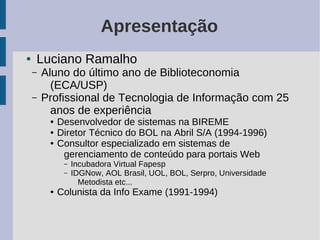 Apresentação
●   Luciano Ramalho
    –   Aluno do último ano de Biblioteconomia
          (ECA/USP)
    –   Profissional de Tecnologia de Informação com 25
          anos de experiência
         ●   Desenvolvedor de sistemas na BIREME
         ●   Diretor Técnico do BOL na Abril S/A (1994-1996)
         ●   Consultor especializado em sistemas de
              gerenciamento de conteúdo para portais Web
              –   Incubadora Virtual Fapesp
              –   IDGNow, AOL Brasil, UOL, BOL, Serpro, Universidade
                    Metodista etc...
         ●   Colunista da Info Exame (1991-1994)
 