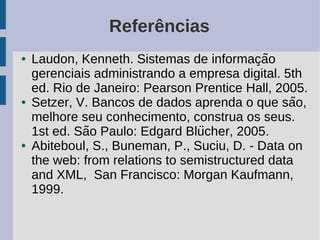 Referências
●   Laudon, Kenneth. Sistemas de informacao  ̧ ̃
    gerenciais administrando a empresa digital. 5th
    ed. Rio de Janeiro: Pearson Prentice Hall, 2005.
●   Setzer, V. Bancos de dados aprenda o que sao,  ̃
    melhore seu conhecimento, construa os seus.
               ̃                  ̈
    1st ed. Sao Paulo: Edgard Blucher, 2005.
●   Abiteboul, S., Buneman, P., Suciu, D. - Data on
    the web: from relations to semistructured data
    and XML, San Francisco: Morgan Kaufmann,
    1999.
 
