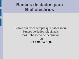 Bancos de dados para
    Bibliotecários



Tudo o que você sempre quis saber sobre
      bancos de dados relacionais
     mas tinha medo de perguntar
                  ou
            O ABC do SQL
 