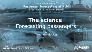 Data Science Meetup
Passenger forecasting at KLM
From idea to meals on board
The science
Forecasting passengers
by
Alexander Backus
 
