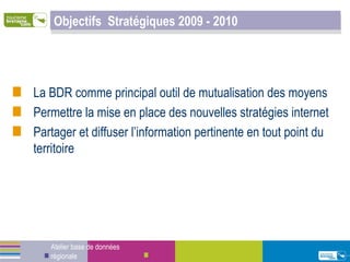 Objectifs  Stratégiques 2009 - 2010 La BDR comme principal outil de mutualisation des moyens Permettre la mise en place des nouvelles stratégies internet  Partager et diffuser l’information pertinente en tout point du territoire Atelier base de données régionale 