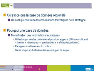 Qu’est ce que la base de données régionale Un outil qui centralise les informations touristiques de la Bretagne Pourquoi une base de données Mutualisation des informations touristiques Utilisation par tous les partenaires et pour tous supports (diffusion multicanal « internet » « brochures » « service client » « offices de tourisme ») Partage et enrichissement du contenu Saisie unique, mutualisation des moyens, gain de temps Atelier base de données régionale 