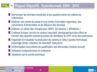 Rappel Objectifs  Opérationnels 2009 - 2010 Harmoniser les données existantes et les questionnaires de collecte de l’information Elaborer une charte de saisie et une charte d’animation régionales, des conventions d’alimentation et de diffusion des données Elaborer un cahier des charges pour définir  les besoins « affinitaires » Critériser la base, enrichir le contenu descriptif, photographique des offres en fonction des objectifs marketing (cibles de clientèles) du CRT et de ses partenaires Organiser et mutualiser la production de contenu à valeur ajoutée thématique (reportage photo, rédaction de descriptif, traduction) Uniformisation des critères de qualification des demandes (module accueil) Utilisation multipartenaires et multicanal Validation par le comité technique Atelier base de données régionale 