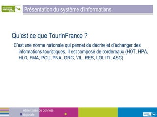Qu’est ce que TourinFrance ? C’est une norme nationale qui permet de décrire et d’échanger des informations touristiques. Il est composé de bordereaux (HOT, HPA, HLO, FMA, PCU, PNA, ORG, VIL, RES, LOI, ITI, ASC) Atelier base de données régionale Présentation du système d’informations 