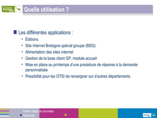 Quelle utilisation ? Les différentes applications : Editions Site Internet Bretagne spécial groupe (BSG) Alimentation des sites internet Gestion de la base client GP, module accueil  Mise en place au printemps d’une procédure de réponse à la demande personnalisée Possibilité pour les OTSI de renseigner sur d’autres départements. Atelier base de données régionale 