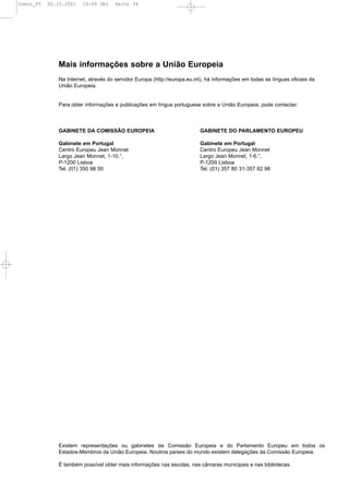 Comic_PT   02.10.2001   19:09 Uhr     Seite 34




              Mais informações sobre a União Europeia
              Na Internet, através do servidor Europa (http://europa.eu.int), há informações em todas as línguas oficiais da
              União Europeia.


              Para obter informações e publicações em língua portuguesa sobre a União Europeia, pode contactar:



              GABINETE DA COMISSÃO EUROPEIA                               GABINETE DO PARLAMENTO EUROPEU

              Gabinete em Portugal                                        Gabinete em Portugal
              Centro Europeu Jean Monnet                                  Centro Europeu Jean Monnet
              Largo Jean Monnet, 1-10.°,                                  Largo Jean Monnet, 1-6.°,
              P-1200 Lisboa                                               P-1200 Lisboa
              Tel. (01) 350 98 00                                         Tel. (01) 357 80 31-357 82 98




              Existem representações ou gabinetes da Comissão Europeia e do Parlamento Europeu em todos os
              Estados-Membros da União Europeia. Noutros países do mundo existem delegações da Comissão Europeia.

              É também possível obter mais informações nas escolas, nas câmaras municipais e nas bibliotecas.
 