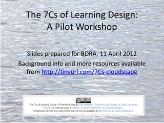 The 7Cs of Learning Design:
       A Pilot Workshop

   Slides prepared for BDRA, 11 April 2012
Background info and more resources available
  from http://tinyurl.com/7Cs-cloudscape
 