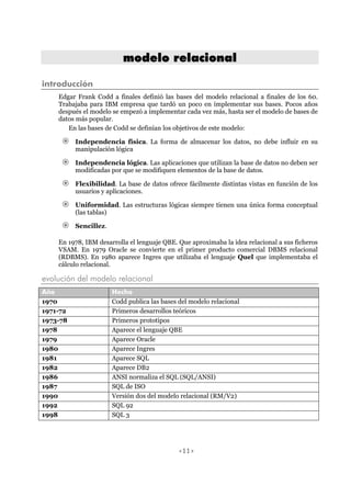 <11>
mmooddeelloo rreellaacciioonnaall
introducción
Edgar Frank Codd a finales definió las bases del modelo relacional a finales de los 60.
Trabajaba para IBM empresa que tardó un poco en implementar sus bases. Pocos años
después el modelo se empezó a implementar cada vez más, hasta ser el modelo de bases de
datos más popular.
En las bases de Codd se definían los objetivos de este modelo:
Independencia física. La forma de almacenar los datos, no debe influir en su
manipulación lógica
Independencia lógica. Las aplicaciones que utilizan la base de datos no deben ser
modificadas por que se modifiquen elementos de la base de datos.
Flexibilidad. La base de datos ofrece fácilmente distintas vistas en función de los
usuarios y aplicaciones.
Uniformidad. Las estructuras lógicas siempre tienen una única forma conceptual
(las tablas)
Sencillez.
En 1978, IBM desarrolla el lenguaje QBE. Que aproximaba la idea relacional a sus ficheros
VSAM. En 1979 Oracle se convierte en el primer producto comercial DBMS relacional
(RDBMS). En 1980 aparece Ingres que utilizaba el lenguaje Quel que implementaba el
cálculo relacional.
evolución del modelo relacional
Año Hecho
1970 Codd publica las bases del modelo relacional
1971-72 Primeros desarrollos teóricos
1973-78 Primeros prototipos
1978 Aparece el lenguaje QBE
1979 Aparece Oracle
1980 Aparece Ingres
1981 Aparece SQL
1982 Aparece DB2
1986 ANSI normaliza el SQL (SQL/ANSI)
1987 SQL de ISO
1990 Versión dos del modelo relacional (RM/V2)
1992 SQL 92
1998 SQL 3
 