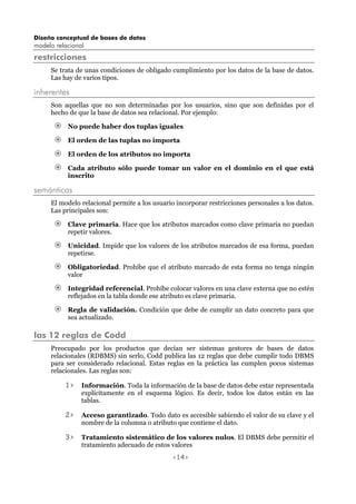 Diseño conceptual de bases de datos
modelo relacional
<14>
restricciones
Se trata de unas condiciones de obligado cumplimiento por los datos de la base de datos.
Las hay de varios tipos.
inherentes
Son aquellas que no son determinadas por los usuarios, sino que son definidas por el
hecho de que la base de datos sea relacional. Por ejemplo:
No puede haber dos tuplas iguales
El orden de las tuplas no importa
El orden de los atributos no importa
Cada atributo sólo puede tomar un valor en el dominio en el que está
inscrito
semánticas
El modelo relacional permite a los usuario incorporar restricciones personales a los datos.
Las principales son:
Clave primaria. Hace que los atributos marcados como clave primaria no puedan
repetir valores.
Unicidad. Impide que los valores de los atributos marcados de esa forma, puedan
repetirse.
Obligatoriedad. Prohíbe que el atributo marcado de esta forma no tenga ningún
valor
Integridad referencial. Prohíbe colocar valores en una clave externa que no estén
reflejados en la tabla donde ese atributo es clave primaria.
Regla de validación. Condición que debe de cumplir un dato concreto para que
sea actualizado.
las 12 reglas de Codd
Preocupado por los productos que decían ser sistemas gestores de bases de datos
relacionales (RDBMS) sin serlo, Codd publica las 12 reglas que debe cumplir todo DBMS
para ser considerado relacional. Estas reglas en la práctica las cumplen pocos sistemas
relacionales. Las reglas son:
1> Información. Toda la información de la base de datos debe estar representada
explícitamente en el esquema lógico. Es decir, todos los datos están en las
tablas.
2> Acceso garantizado. Todo dato es accesible sabiendo el valor de su clave y el
nombre de la columna o atributo que contiene el dato.
3> Tratamiento sistemático de los valores nulos. El DBMS debe permitir el
tratamiento adecuado de estos valores
 