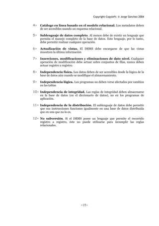 Copyright-Copyleft: © Jorge Sánchez 2004
<15>
4> Catálogo en línea basado en el modelo relacional. Los metadatos deben
de ser accesibles usando un esquema relacional.
5> Sublenguaje de datos completo. Al menos debe de existir un lenguaje que
permita el manejo completo de la base de datos. Este lenguaje, por lo tanto,
debe permitir realizar cualquier operación.
6> Actualización de vistas. El DBMS debe encargarse de que las vistas
muestren la última información
7> Inserciones, modificaciones y eliminaciones de dato nivel. Cualquier
operación de modificación debe actuar sobre conjuntos de filas, nunca deben
actuar registro a registro.
8> Independencia física. Los datos deben de ser accesibles desde la lógica de la
base de datos aún cuando se modifique el almacenamiento.
9> Independencia lógica. Los programas no deben verse afectados por cambios
en las tablas
10> Independencia de integridad. Las reglas de integridad deben almacenarse
en la base de datos (en el diccionario de datos), no en los programas de
aplicación.
11> Independencia de la distribución. El sublenguaje de datos debe permitir
que sus instrucciones funciones igualmente en una base de datos distribuida
que en una que no lo es.
12> No subversión. Si el DBMS posee un lenguaje que permite el recorrido
registro a registro, éste no puede utilizarse para incumplir las reglas
relacionales.
 