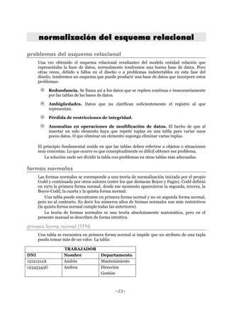 <23>
nnoorrmmaalliizzaacciióónn ddeell eessqquueemmaa rreellaacciioonnaall
problemas del esquema relacional
Una vez obtenido el esquema relacional resultantes del modelo entidad relación que
representaba la base de datos, normalmente tendremos una buena base de datos. Pero
otras veces, debido a fallos en el diseño o a problemas indetectables en esta fase del
diseño, tendremos un esquema que puede producir una base de datos que incorpore estos
problemas:
Redundancia. Se llama así a los datos que se repiten continua e innecesariamente
por las tablas de las bases de datos.
Ambigüedades. Datos que no clarifican suficientemente el registro al que
representan.
Pérdida de restricciones de integridad.
Anomalías en operaciones de modificación de datos. El hecho de que al
insertar un solo elemento haya que repetir tuplas en una tabla para variar unos
pocos datos. O que eliminar un elemento suponga eliminar varias tuplas.
El principio fundamental reside en que las tablas deben referirse a objetos o situaciones
muy concretas. Lo que ocurre es que conceptualmente es difícil obtener ese problema.
La solución suele ser dividir la tabla con problemas en otras tablas más adecuadas.
formas normales
Las formas normales se corresponde a una teoría de normalización iniciada por el propio
Codd y continuada por otros autores (entre los que destacan Boyce y Fagin). Codd definió
en 1970 la primera forma normal, desde ese momento aparecieron la segunda, tercera, la
Boyce-Codd, la cuarta y la quinta forma normal.
Una tabla puede encontrarse en primera forma normal y no en segunda forma normal,
pero no al contrario. Es decir los números altos de formas normales son más restrictivos
(la quinta forma normal cumple todas las anteriores).
La teoría de formas normales es una teoría absolutamente matemática, pero en el
presente manual se describen de forma intuitiva.
primera forma normal (1FN)
Una tabla se encuentra en primera forma normal si impide que un atributo de una tupla
pueda tomar más de un valor. La tabla:
TRABAJADOR
DNI Nombre Departamento
12121212A Andrés Mantenimiento
12345345G Andrea Dirección
Gestión
 