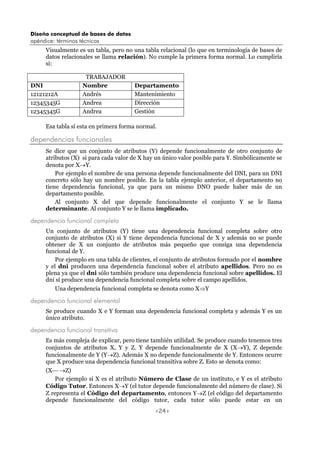 Diseño conceptual de bases de datos
apéndice: términos técnicos
<24>
Visualmente es un tabla, pero no una tabla relacional (lo que en terminología de bases de
datos relacionales se llama relación). No cumple la primera forma normal. Lo cumpliría
si:
TRABAJADOR
DNI Nombre Departamento
12121212A Andrés Mantenimiento
12345345G Andrea Dirección
12345345G Andrea Gestión
Esa tabla sí esta en primera forma normal.
dependencias funcionales
Se dice que un conjunto de atributos (Y) depende funcionalmente de otro conjunto de
atributos (X) si para cada valor de X hay un único valor posible para Y. Simbólicamente se
denota por X→Y.
Por ejemplo el nombre de una persona depende funcionalmente del DNI, para un DNI
concreto sólo hay un nombre posible. En la tabla ejemplo anterior, el departamento no
tiene dependencia funcional, ya que para un mismo DNO puede haber más de un
departamento posible.
Al conjunto X del que depende funcionalmente el conjunto Y se le llama
determinante. Al conjunto Y se le llama implicado.
dependencia funcional completa
Un conjunto de atributos (Y) tiene una dependencia funcional completa sobre otro
conjunto de atributos (X) si Y tiene dependencia funcional de X y además no se puede
obtener de X un conjunto de atributos más pequeño que consiga una dependencia
funcional de Y.
Por ejemplo en una tabla de clientes, el conjunto de atributos formado por el nombre
y el dni producen una dependencia funcional sobre el atributo apellidos. Pero no es
plena ya que el dni sólo también produce una dependencia funcional sobre apellidos. El
dni sí produce una dependencia funcional completa sobre el campo apellidos.
Una dependencia funcional completa se denota como X⇒Y
dependencia funcional elemental
Se produce cuando X e Y forman una dependencia funcional completa y además Y es un
único atributo.
dependencia funcional transitiva
Es más compleja de explicar, pero tiene también utilidad. Se produce cuando tenemos tres
conjuntos de atributos X, Y y Z. Y depende funcionalmente de X (X→Y), Z depende
funcionalmente de Y (Y→Z). Además X no depende funcionalmente de Y. Entonces ocurre
que X produce una dependencia funcional transitiva sobre Z. Esto se denota como:
(X →Z)
Por ejemplo si X es el atributo Número de Clase de un instituto, e Y es el atributo
Código Tutor. Entonces X→Y (el tutor depende funcionalmente del número de clase). Si
Z representa el Código del departamento, entonces Y→Z (el código del departamento
depende funcionalmente del código tutor, cada tutor sólo puede estar en un
 