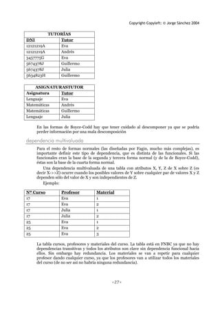 Copyright-Copyleft: © Jorge Sánchez 2004
<27>
TUTORÍAS
DNI Tutor
12121219A Eva
12121219A Andrés
3457775G Eva
5674378J Guillermo
5674378J Julia
5634823H Guillermo
ASIGNATURASTUTOR
Asignatura Tutor
Lenguaje Eva
Matemáticas Andrés
Matemáticas Guillermo
Lenguaje Julia
En las formas de Boyce-Codd hay que tener cuidado al descomponer ya que se podría
perder información por una mala descomposición
dependencia multivaluada
Para el resto de formas normales (las diseñadas por Fagin, mucho más complejas), es
importante definir este tipo de dependencia, que es distinta de las funcionales. Si las
funcionales eran la base de la segunda y tercera forma normal (y de la de Boyce-Codd),
éstas son la base de la cuarta forma normal.
Una dependencia multivaluada de una tabla con atributos X, Y, Z de X sobre Z (es
decir X->>Z) ocurre cuando los posibles valores de Y sobre cualquier par de valores X y Z
dependen sólo del valor de X y son independientes de Z.
Ejemplo:
Nº Curso Profesor Material
17 Eva 1
17 Eva 2
17 Julia 1
17 Julia 2
25 Eva 1
25 Eva 2
25 Eva 3
La tabla cursos, profesores y materiales del curso. La tabla está en FNBC ya que no hay
dependencias transitivas y todos los atributos son clave sin dependencia funcional hacia
ellos. Sin embargo hay redundancia. Los materiales se van a repetir para cualquier
profesor dando cualquier curso, ya que los profesores van a utilizar todos los materiales
del curso (de no ser así no habría ninguna redundancia).
 