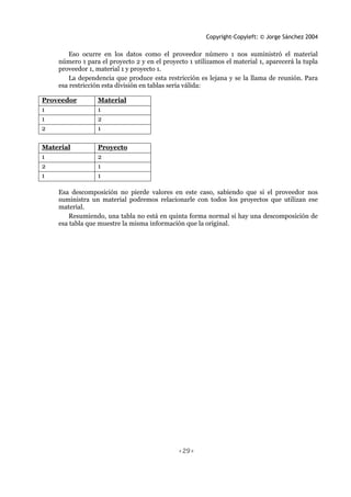 Copyright-Copyleft: © Jorge Sánchez 2004
<29>
Eso ocurre en los datos como el proveedor número 1 nos suministró el material
número 1 para el proyecto 2 y en el proyecto 1 utilizamos el material 1, aparecerá la tupla
proveedor 1, material 1 y proyecto 1.
La dependencia que produce esta restricción es lejana y se la llama de reunión. Para
esa restricción esta división en tablas sería válida:
Proveedor Material
1 1
1 2
2 1
Material Proyecto
1 2
2 1
1 1
Esa descomposición no pierde valores en este caso, sabiendo que si el proveedor nos
suministra un material podremos relacionarle con todos los proyectos que utilizan ese
material.
Resumiendo, una tabla no está en quinta forma normal si hay una descomposición de
esa tabla que muestre la misma información que la original.
 