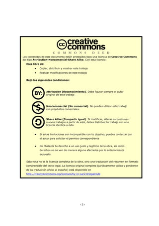 <3>
Los contenidos de este documento están protegidos bajo una licencia de Creative Commons
del tipo Attribution-Noncomercial-Share Alike. Con esta licencia:
Eres libre de:
• Copiar, distribuir y mostrar este trabajo
• Realizar modificaciones de este trabajo
Bajo las siguientes condiciones:
Attribution (Reconocimiento). Debe figurar siempre el autor
original de este trabajo
Noncommercial (No comercial). No puedes utilizar este trabajo
con propósitos comerciales.
Share Alike (Compartir igual). Si modificas, alteras o construyes
nuevos trabajos a partir de este, debes distribuir tu trabajo con una
licencia idéntica a ésta
• Si estas limitaciones son incompatible con tu objetivo, puedes contactar con
el autor para solicitar el permiso correspondiente
• No obstante tu derecho a un uso justo y legítimo de la obra, así como
derechos no se ven de manera alguna afectados por lo anteriormente
expuesto.
Esta nota no es la licencia completa de la obra, sino una traducción del resumen en formato
comprensible del texto legal. La licencia original completa (jurídicamente válida y pendiente
de su traducción oficial al español) está disponible en
http://creativecommons.org/licenses/by-nc-sa/2.0/legalcode
 