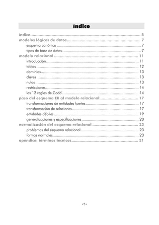 <5>
íínnddiiccee
índice.............................................................................................. 5
modelos lógicos de datos............................................................... 7
esquema canónico .............................................................................. 7
tipos de base de datos......................................................................... 7
modelo relacional ........................................................................ 11
introducción...................................................................................... 11
tablas ............................................................................................... 12
dominios........................................................................................... 13
claves............................................................................................... 13
nulos ................................................................................................ 13
restricciones ...................................................................................... 14
las 12 reglas de Codd ....................................................................... 14
paso del esquema ER al modelo relacional................................. 17
transformaciones de entidades fuertes................................................. 17
transformación de relaciones.............................................................. 17
entidades débiles............................................................................... 19
generalizaciones y especificaciones..................................................... 20
normalización del esquema relacional ....................................... 23
problemas del esquema relacional...................................................... 23
formas normales................................................................................ 23
apéndice: términos técnicos......................................................... 31
 