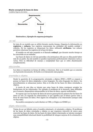 Diseño conceptual de bases de datos
modelos lógicos de datos
<8>
Departamento
Documentos Personal
Tareas
Ilustración 2, Ejemplo de esquema jerárquico
en red
Se trata de un modelo que se utilizó durante mucho tiempo. Organiza la información en
registros y enlaces. Los registros representan las entidades del modelo entidad /
relación. En los registros se almacenan los datos utilizando atributos. Los enlaces
permiten relacionar los registros de la base de datos.
El modelo en red más aceptado es el llamado codasyl, que durante mucho tiempo se
ha convertido en un estándar.
Las bases de datos en red son parecidas a las jerárquicas sólo que en ellas puede haber
más de un padre. En este modelo se pueden representar perfectamente relaciones varios a
varios. Pero su dificultad de manejo y complejidad hace que se estén abandonando
completamente.
relacionales
Los datos se muestran en forma de tablas y relaciones. Este es el modelo que se comenta
en el presente documento. De hecho es el claramente más popular.
orientadas a objetos
Desde la aparición de la programación orientada a objetos (POO u OOP) se empezó a
pensar en bases de datos adaptadas a estos lenguajes. En estos lenguajes los datos y los
procedimientos se almacenan juntos. Esta es la idea de las bases de datos orientadas a
objetos.
A través de esta idea se intenta que estas bases de datos consiguen arreglar las
limitaciones de las relacionales. Por ejemplo el problema de la herencia, tipos definidos
por el usuario, disparadores almacenables en la base de datos, soporte multimedia...
Se supone que son las bases de datos de tercera generación (la primera fue las bases de
datos en red y la segunda las relacionales), lo que significa que el futuro parece estar a
favor de estas bases de datos. Pero siguen sin reemplazar a las relacionales (aunque cada
vez hay más).
Su modelo conceptual se suele diseñar en UML y el lógico en ODMG 3.0
objeto relacionales
Tratan de ser un híbrido entre el modelo relacional y el orientado a objetos. El problema
de las bases de datos orientadas a objetos es que requieren reinvertir de nuevo para
convertir las bases de datos. En las bases de datos objeto relacionales se intenta conseguir
una compatibilidad relacional dando la posibilidad de integrar mejoras de la orientación a
objetos.
 