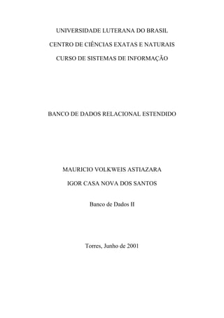 UNIVERSIDADE LUTERANA DO BRASIL

CENTRO DE CIÊNCIAS EXATAS E NATURAIS

  CURSO DE SISTEMAS DE INFORMAÇÃO




BANCO DE DADOS RELACIONAL ESTENDIDO




   MAURICIO VOLKWEIS ASTIAZARA

     IGOR CASA NOVA DOS SANTOS


           Banco de Dados II




          Torres, Junho de 2001
 