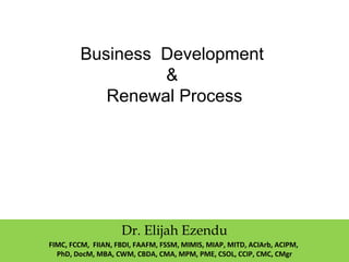 Business Development
&
Renewal Process
Dr. Elijah Ezendu
FIMC, FCCM, FIIAN, FBDI, FAAFM, FSSM, MIMIS, MIAP, MITD, ACIArb, ACIPM,
PhD, DocM, MBA, CWM, CBDA, CMA, MPM, PME, CSOL, CCIP, CMC, CMgr
 